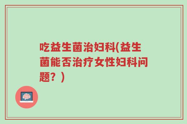 吃益生菌治妇科(益生菌能否治疗女性妇科问题?)-第1张图片-超越 吃益生菌治妇科(益生菌能否治疗女性妇科问题?)-第1张图片-超越