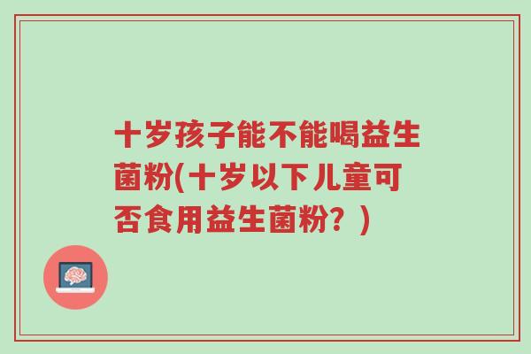 十岁孩子能不能喝益生菌粉(十岁以下儿童可否食用益生菌粉?)-第1张图片-超越 十岁孩子能不能喝益生菌粉(十岁以下儿童可否食用益生菌粉?)-第1张图片-超越