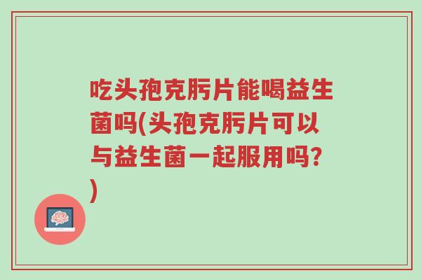 吃头孢克肟片能喝益生菌吗(头孢克肟片可以与益生菌一起服用吗？)-第1张图片-超越