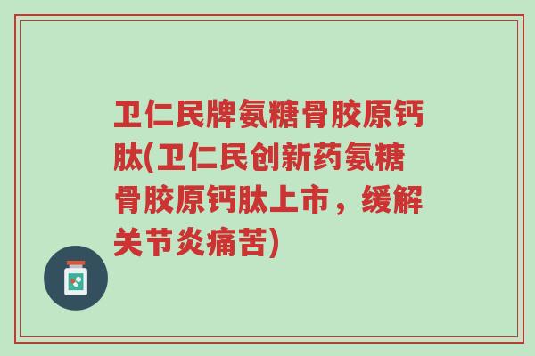 卫仁民牌氨糖骨胶原钙肽(卫仁民创新药氨糖骨胶原钙肽上市，缓解关节炎痛苦)-第1张图片-超越