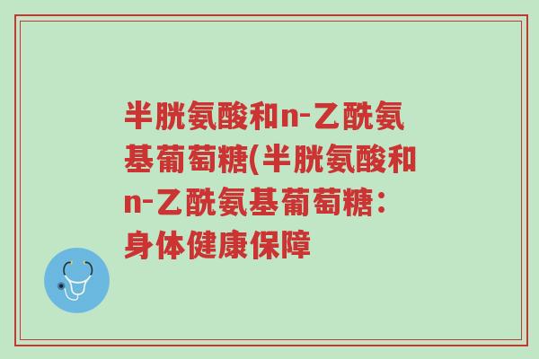 半胱氨酸和n-乙酰氨基葡萄糖(半胱氨酸和n-乙酰氨基葡萄糖:身体健康保障-第1张图片-超越 半胱氨酸和n-乙酰氨基葡萄糖(半胱氨酸和n-乙酰氨基葡萄糖:身体健康保障-第1张图片-超越
