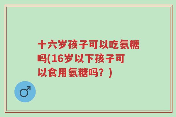 十六岁孩子可以吃氨糖吗(16岁以下孩子可以食用氨糖吗?)-第1张图片-超越 十六岁孩子可以吃氨糖吗(16岁以下孩子可以食用氨糖吗?)-第1张图片-超越