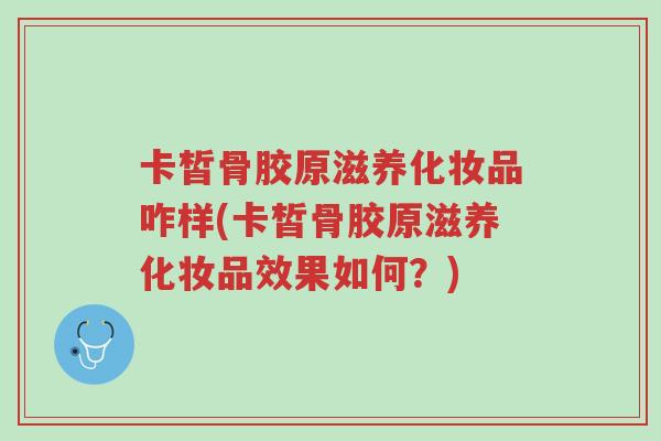 卡皙骨胶原滋养化妆品咋样(卡皙骨胶原滋养化妆品效果如何?)-第1张图片-超越 卡皙骨胶原滋养化妆品咋样(卡皙骨胶原滋养化妆品效果如何?)-第1张图片-超越