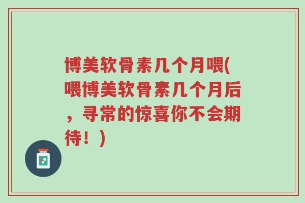 博美软骨素几个月喂(喂博美软骨素几个月后，寻常的惊喜你不会期待！)-第1张图片-超越