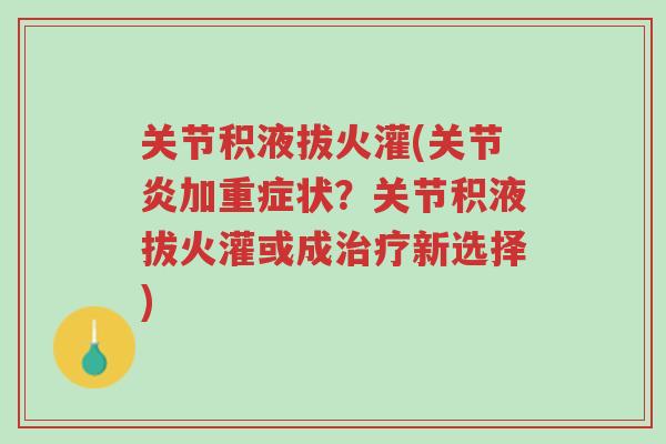 关节积液拔火灌(关节炎加重症状?关节积液拔火灌或成治疗新选择)-第1张图片-超越 关节积液拔火灌(关节炎加重症状?关节积液拔火灌或成治疗新选择)-第1张图片-超越