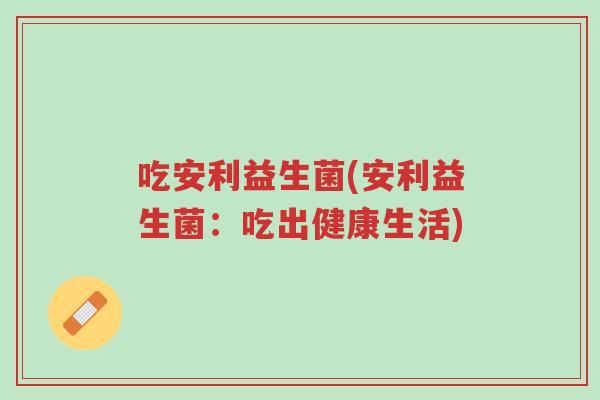 吃安利益生菌(安利益生菌:吃出健康生活)-第1张图片-超越 吃安利益生菌(安利益生菌:吃出健康生活)-第1张图片-超越
