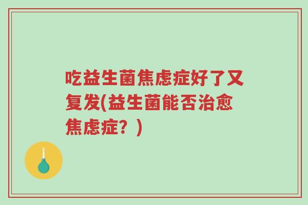 吃益生菌焦虑症好了又复发(益生菌能否治愈焦虑症?)-第1张图片-超越 吃益生菌焦虑症好了又复发(益生菌能否治愈焦虑症?)-第1张图片-超越