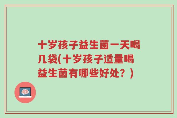十岁孩子益生菌一天喝几袋(十岁孩子适量喝益生菌有哪些好处?)-第1张图片-超越 十岁孩子益生菌一天喝几袋(十岁孩子适量喝益生菌有哪些好处?)-第1张图片-超越