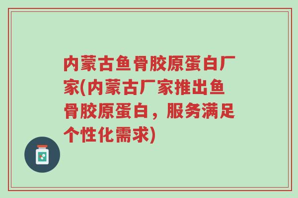 内蒙古鱼骨胶原蛋白厂家(内蒙古厂家推出鱼骨胶原蛋白,服务满足个性化需求)-第1张图片-超越 内蒙古鱼骨胶原蛋白厂家(内蒙古厂家推出鱼骨胶原蛋白,服务满足个性化需求)-第1张图片-超越