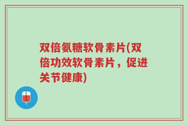双倍氨糖软骨素片(双倍功效软骨素片，促进关节健康)-第1张图片-超越