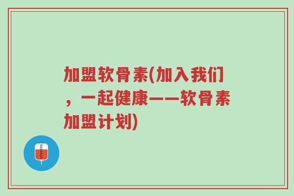 加盟软骨素(加入我们，一起健康——软骨素加盟计划)-第1张图片-超越