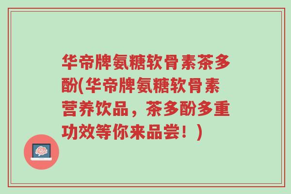 华帝牌氨糖软骨素茶多酚(华帝牌氨糖软骨素营养饮品,茶多酚多重功效等你来品尝!)-第1张图片-超越 华帝牌氨糖软骨素茶多酚(华帝牌氨糖软骨素营养饮品,茶多酚多重功效等你来品尝!)-第1张图片-超越