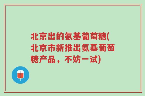 北京出的氨基葡萄糖(北京市新推出氨基葡萄糖产品,不妨一试)-第1张图片-超越 北京出的氨基葡萄糖(北京市新推出氨基葡萄糖产品,不妨一试)-第1张图片-超越