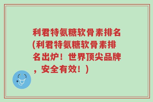 利君特氨糖软骨素排名(利君特氨糖软骨素排名出炉!世界顶尖品牌,安全有效!)-第1张图片-超越 利君特氨糖软骨素排名(利君特氨糖软骨素排名出炉!世界顶尖品牌,安全有效!)-第1张图片-超越