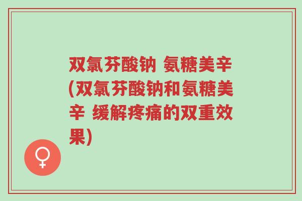 双氯芬酸钠 氨糖美辛(双氯芬酸钠和氨糖美辛 缓解疼痛的双重效果)-第1张图片-超越