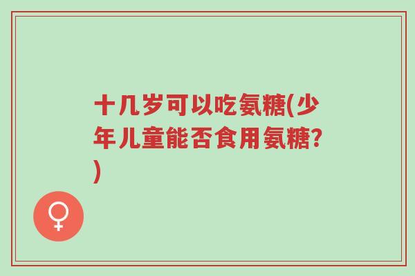 十几岁可以吃氨糖(少年儿童能否食用氨糖？)-第1张图片-超越