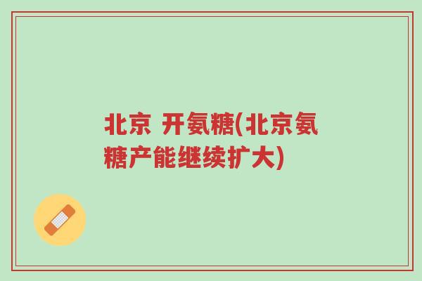 北京 开氨糖(北京氨糖产能继续扩大)-第1张图片-超越 北京 开氨糖(北京氨糖产能继续扩大)-第1张图片-超越