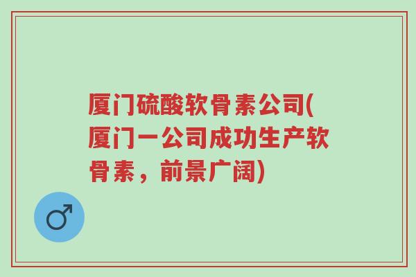 厦门硫酸软骨素公司(厦门一公司成功生产软骨素，前景广阔)-第1张图片-超越