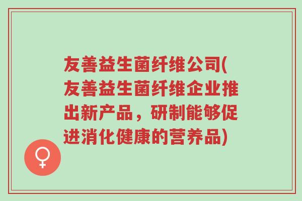 友善益生菌纤维公司(友善益生菌纤维企业推出新产品,研制能够促进消化健康的营养品)-第1张图片-超越 友善益生菌纤维公司(友善益生菌纤维企业推出新产品,研制能够促进消化健康的营养品)-第1张图片-超越