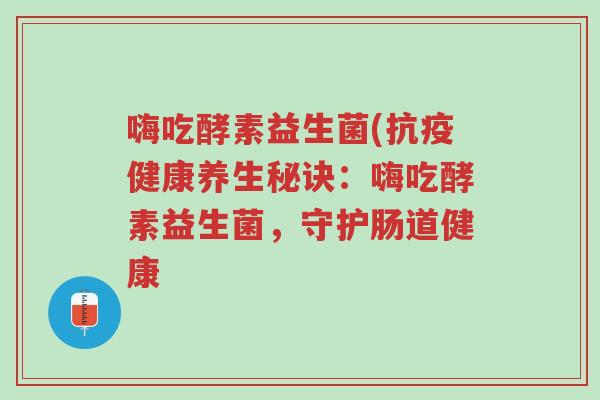 嗨吃酵素益生菌(抗疫健康养生秘诀:嗨吃酵素益生菌,守护肠道健康-第1张图片-超越 嗨吃酵素益生菌(抗疫健康养生秘诀:嗨吃酵素益生菌,守护肠道健康-第1张图片-超越