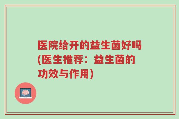 医院给开的益生菌好吗(医生推荐：益生菌的功效与作用)-第1张图片-超越