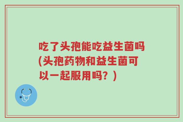 吃了头孢能吃益生菌吗(头孢药物和益生菌可以一起服用吗?)-第1张图片-超越 吃了头孢能吃益生菌吗(头孢药物和益生菌可以一起服用吗?)-第1张图片-超越