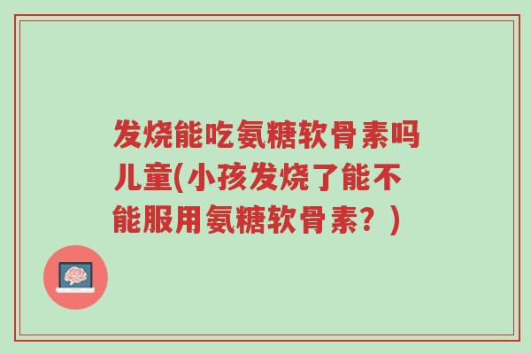发烧能吃氨糖软骨素吗儿童(小孩发烧了能不能服用氨糖软骨素?)-第1张图片-超越 发烧能吃氨糖软骨素吗儿童(小孩发烧了能不能服用氨糖软骨素?)-第1张图片-超越