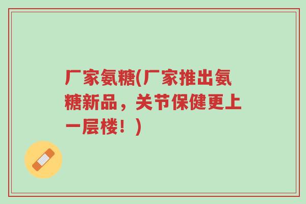厂家氨糖(厂家推出氨糖新品，关节保健更上一层楼！)-第1张图片-超越