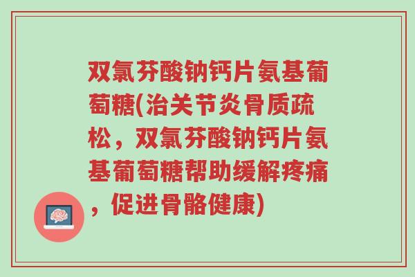 双氯芬酸钠钙片氨基葡萄糖(治关节炎骨质疏松，双氯芬酸钠钙片氨基葡萄糖帮助缓解疼痛，促进骨骼健康)-第1张图片-超越