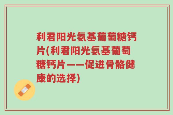 利君阳光氨基葡萄糖钙片(利君阳光氨基葡萄糖钙片——促进骨骼健康的选择)-第1张图片-超越