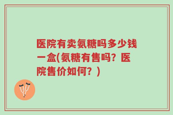 医院有卖氨糖吗多少钱一盒(氨糖有售吗?医院售价如何?)-第1张图片-超越 医院有卖氨糖吗多少钱一盒(氨糖有售吗?医院售价如何?)-第1张图片-超越