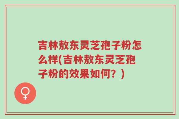 吉林敖东灵芝孢子粉怎么样(吉林敖东灵芝孢子粉的效果如何?)-第1张图片-超越 吉林敖东灵芝孢子粉怎么样(吉林敖东灵芝孢子粉的效果如何?)-第1张图片-超越