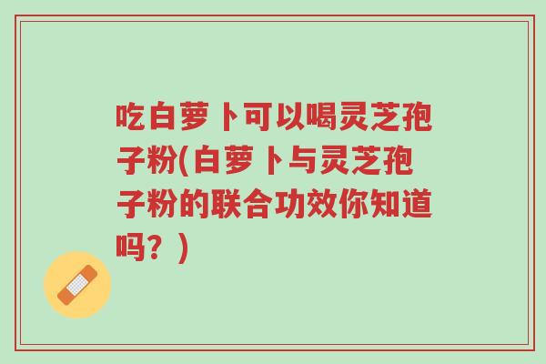 吃白萝卜可以喝灵芝孢子粉(白萝卜与灵芝孢子粉的联合功效你知道吗?)-第1张图片-超越 吃白萝卜可以喝灵芝孢子粉(白萝卜与灵芝孢子粉的联合功效你知道吗?)-第1张图片-超越