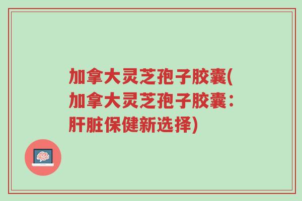 加拿大灵芝孢子胶囊(加拿大灵芝孢子胶囊：肝脏保健新选择)-第1张图片-超越