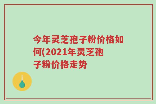 今年灵芝孢子粉价格如何(2021年灵芝孢子粉价格走势-第1张图片-超越