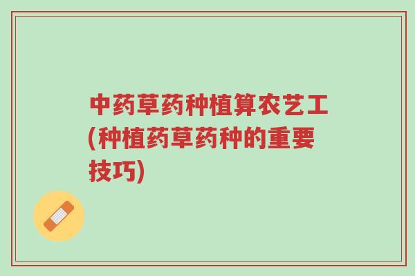 中药草药种植算农艺工(种植药草药种的重要技巧)-第1张图片-超越