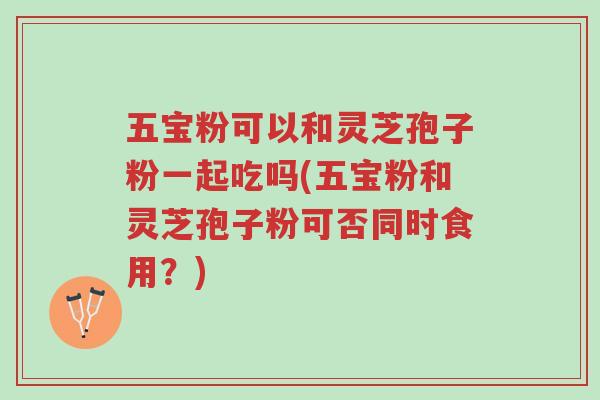 五宝粉可以和灵芝孢子粉一起吃吗(五宝粉和灵芝孢子粉可否同时食用？)-第1张图片-超越