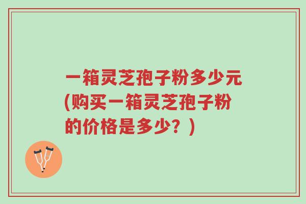 一箱灵芝孢子粉多少元(购买一箱灵芝孢子粉的价格是多少?)-第1张图片-超越 一箱灵芝孢子粉多少元(购买一箱灵芝孢子粉的价格是多少?)-第1张图片-超越