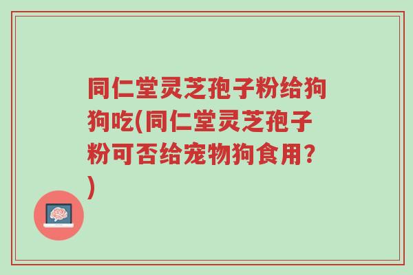 同仁堂灵芝孢子粉给狗狗吃(同仁堂灵芝孢子粉可否给宠物狗食用？)-第1张图片-超越