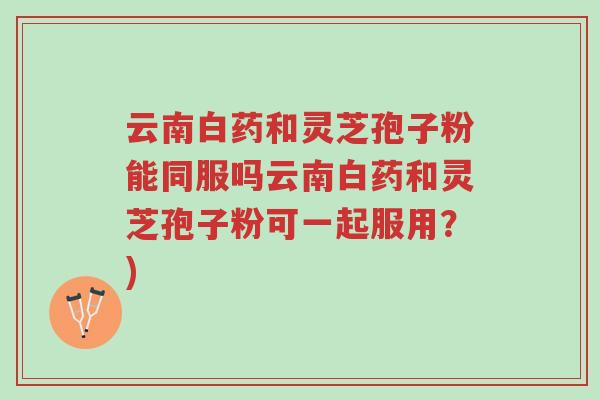 云南白药和灵芝孢子粉能同服吗云南白药和灵芝孢子粉可一起服用?)-第1张图片-超越 云南白药和灵芝孢子粉能同服吗云南白药和灵芝孢子粉可一起服用?)-第1张图片-超越