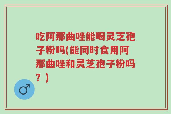 吃阿那曲唑能喝灵芝孢子粉吗(能同时食用阿那曲唑和灵芝孢子粉吗？)-第1张图片-超越