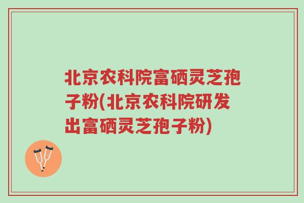 北京农科院富硒灵芝孢子粉(北京农科院研发出富硒灵芝孢子粉)-第1张图片-超越 北京农科院富硒灵芝孢子粉(北京农科院研发出富硒灵芝孢子粉)-第1张图片-超越