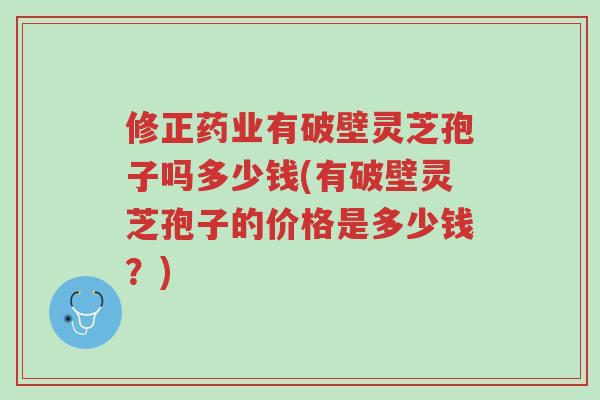 修正药业有破壁灵芝孢子吗多少钱(有破壁灵芝孢子的价格是多少钱?)-第1张图片-超越 修正药业有破壁灵芝孢子吗多少钱(有破壁灵芝孢子的价格是多少钱?)-第1张图片-超越