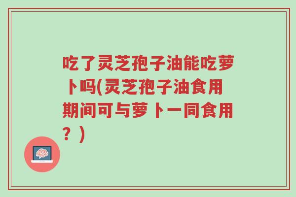 吃了灵芝孢子油能吃萝卜吗(灵芝孢子油食用期间可与萝卜一同食用?)-第1张图片-超越 吃了灵芝孢子油能吃萝卜吗(灵芝孢子油食用期间可与萝卜一同食用?)-第1张图片-超越