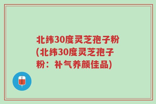北纬30度灵芝孢子粉(北纬30度灵芝孢子粉：补气养颜佳品)-第1张图片-超越