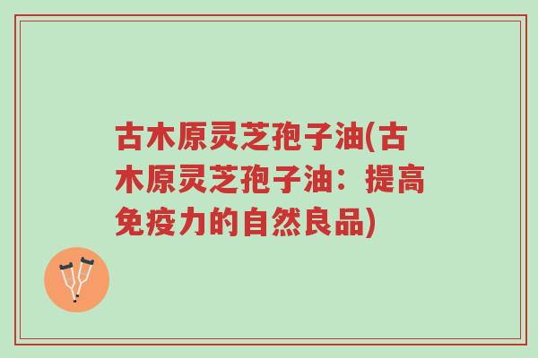 古木原灵芝孢子油(古木原灵芝孢子油:提高免疫力的自然良品)-第1张图片-超越 古木原灵芝孢子油(古木原灵芝孢子油:提高免疫力的自然良品)-第1张图片-超越