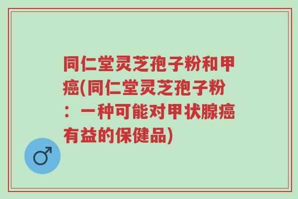 同仁堂灵芝孢子粉和甲癌(同仁堂灵芝孢子粉：一种可能对甲状腺癌有益的保健品)-第1张图片-超越