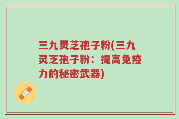 三九灵芝孢子粉(三九灵芝孢子粉:提高免疫力的秘密武器)-第1张图片-超越 三九灵芝孢子粉(三九灵芝孢子粉:提高免疫力的秘密武器)-第1张图片-超越
