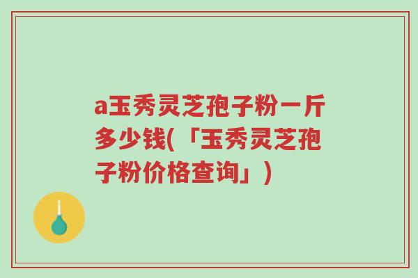 a玉秀灵芝孢子粉一斤多少钱(「玉秀灵芝孢子粉价格查询」)-第1张图片-超越 a玉秀灵芝孢子粉一斤多少钱(「玉秀灵芝孢子粉价格查询」)-第1张图片-超越