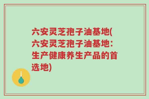 六安灵芝孢子油基地(六安灵芝孢子油基地:生产健康养生产品的首选地)-第1张图片-超越 六安灵芝孢子油基地(六安灵芝孢子油基地:生产健康养生产品的首选地)-第1张图片-超越